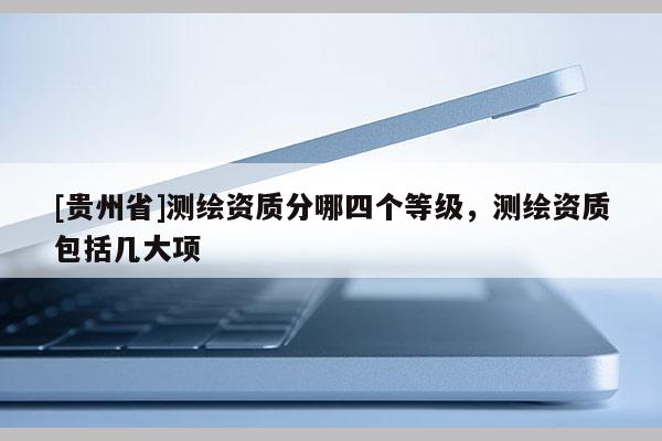 [貴州省]測繪資質分哪四個等級，測繪資質包括幾大項