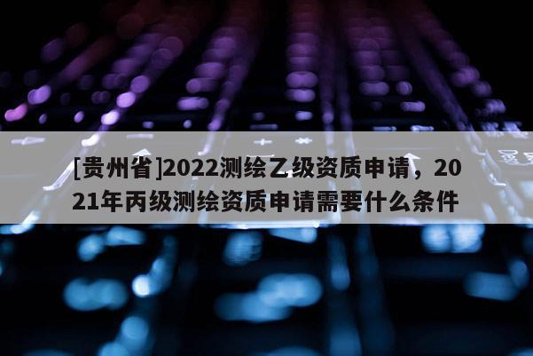 [貴州省]2022測繪乙級資質(zhì)申請，2021年丙級測繪資質(zhì)申請需要什么條件