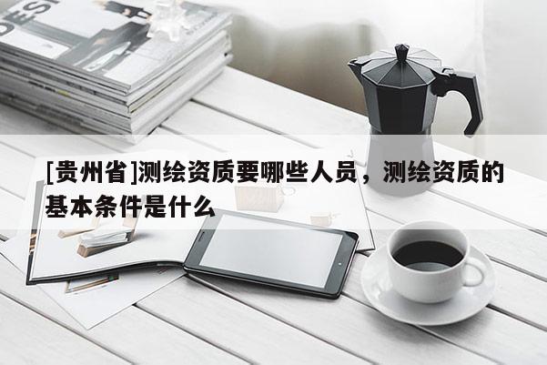 [貴州省]測繪資質要哪些人員，測繪資質的基本條件是什么