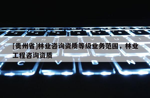 [貴州省]林業咨詢資質等級業務范圍，林業工程咨詢資質