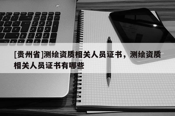 [貴州省]測繪資質相關人員證書，測繪資質相關人員證書有哪些