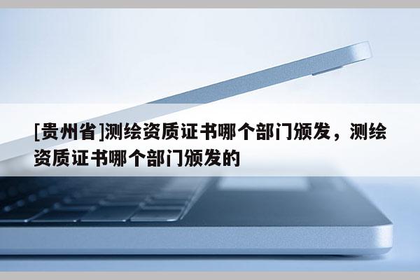 [貴州省]測(cè)繪資質(zhì)證書(shū)哪個(gè)部門(mén)頒發(fā)，測(cè)繪資質(zhì)證書(shū)哪個(gè)部門(mén)頒發(fā)的