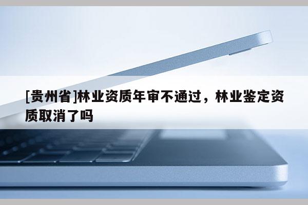 [貴州省]林業資質年審不通過，林業鑒定資質取消了嗎