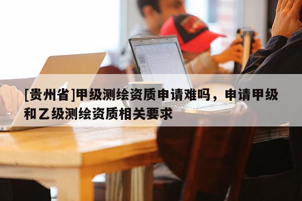 [貴州省]甲級測繪資質申請難嗎，申請甲級和乙級測繪資質相關要求