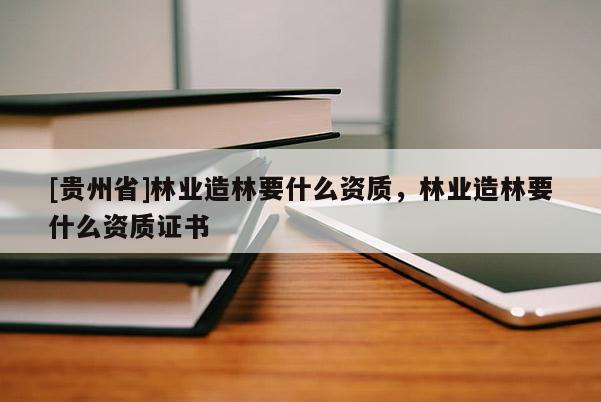 [貴州省]林業造林要什么資質，林業造林要什么資質證書
