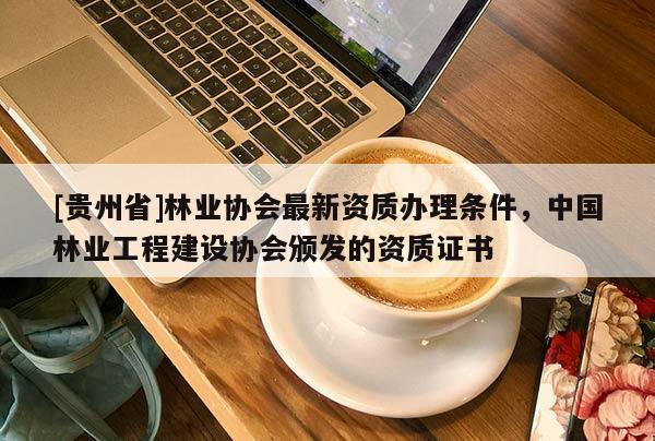 [貴州省]林業協會最新資質辦理條件，中國林業工程建設協會頒發的資質證書