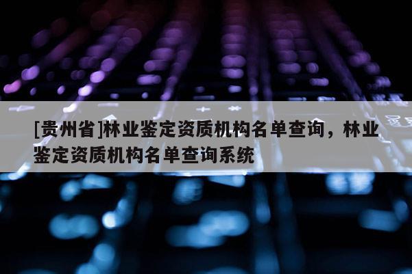 [貴州省]林業鑒定資質機構名單查詢，林業鑒定資質機構名單查詢系統