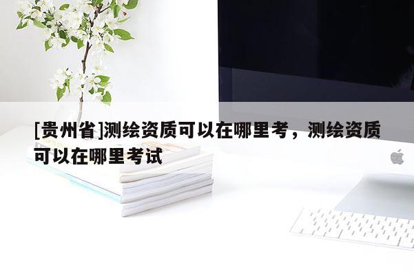 [貴州省]測繪資質可以在哪里考，測繪資質可以在哪里考試