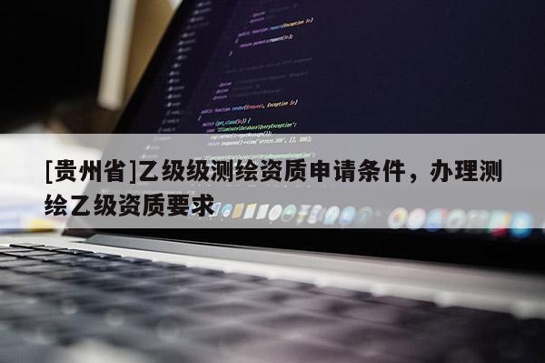 [貴州省]乙級級測繪資質申請條件，辦理測繪乙級資質要求