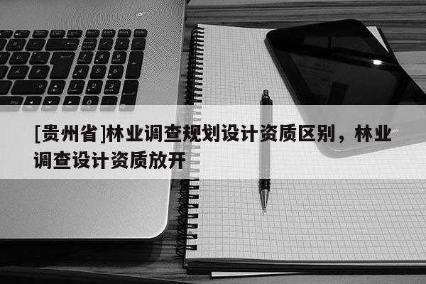 [貴州省]林業(yè)調(diào)查規(guī)劃設(shè)計(jì)資質(zhì)區(qū)別，林業(yè)調(diào)查設(shè)計(jì)資質(zhì)放開(kāi)