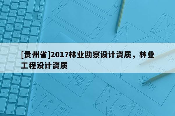 [貴州省]2017林業勘察設計資質，林業工程設計資質