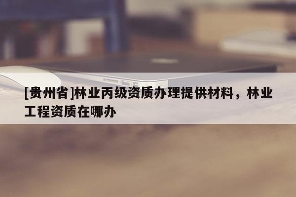 [貴州省]林業(yè)丙級(jí)資質(zhì)辦理提供材料，林業(yè)工程資質(zhì)在哪辦