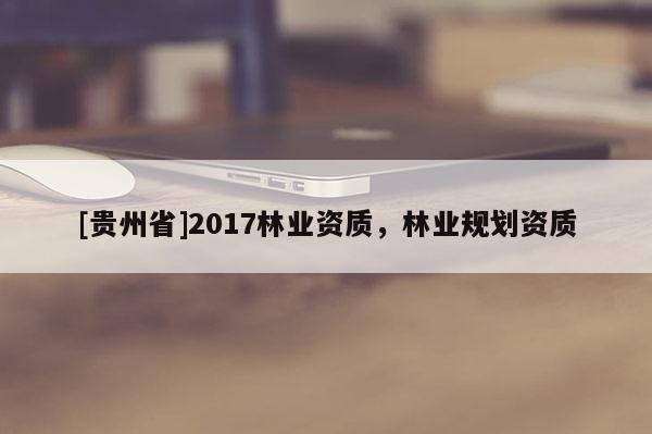 [貴州省]2017林業(yè)資質(zhì)，林業(yè)規(guī)劃資質(zhì)