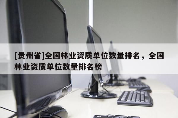 [貴州省]全國林業(yè)資質(zhì)單位數(shù)量排名，全國林業(yè)資質(zhì)單位數(shù)量排名榜