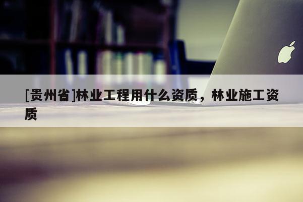 [貴州省]林業工程用什么資質，林業施工資質