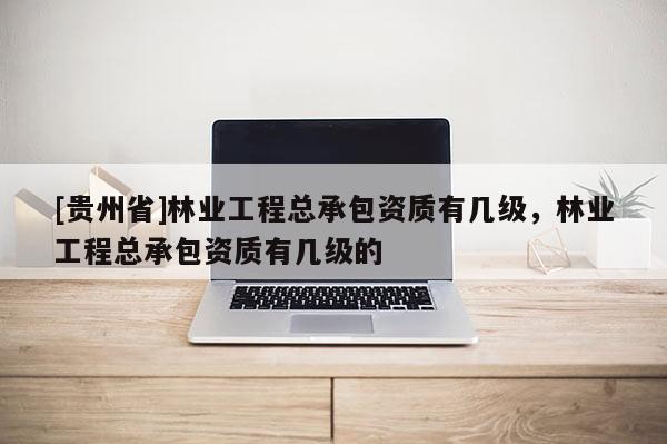 [貴州省]林業工程總承包資質有幾級，林業工程總承包資質有幾級的