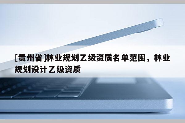 [貴州省]林業(yè)規(guī)劃乙級資質名單范圍，林業(yè)規(guī)劃設計乙級資質