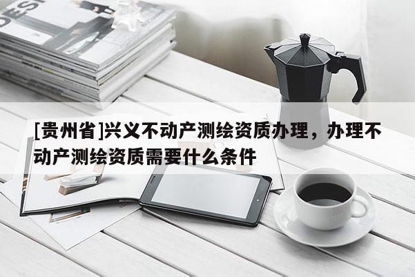 [貴州省]興義不動產測繪資質辦理，辦理不動產測繪資質需要什么條件