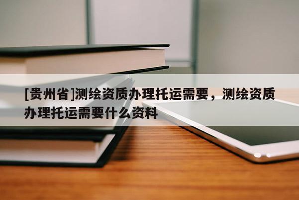 [貴州省]測繪資質辦理托運需要，測繪資質辦理托運需要什么資料