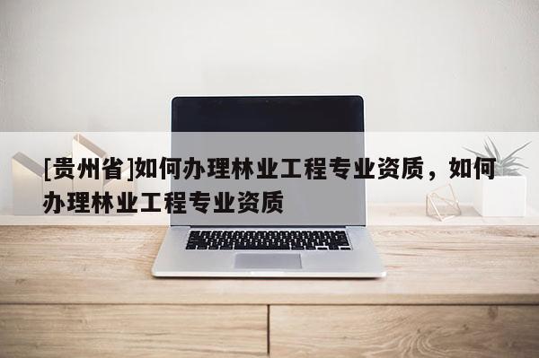 [貴州省]如何辦理林業工程專業資質，如何辦理林業工程專業資質