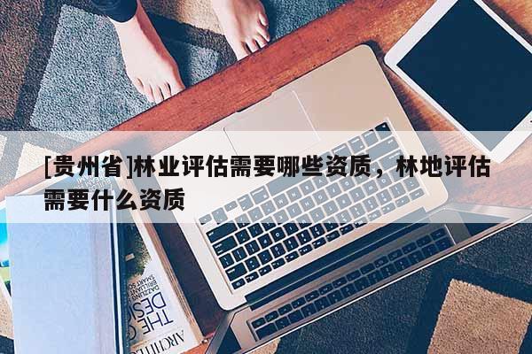 [貴州省]林業(yè)評(píng)估需要哪些資質(zhì)，林地評(píng)估需要什么資質(zhì)
