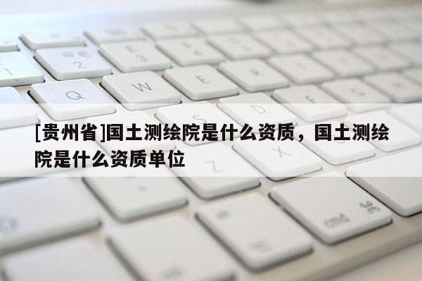 [貴州省]國土測繪院是什么資質，國土測繪院是什么資質單位