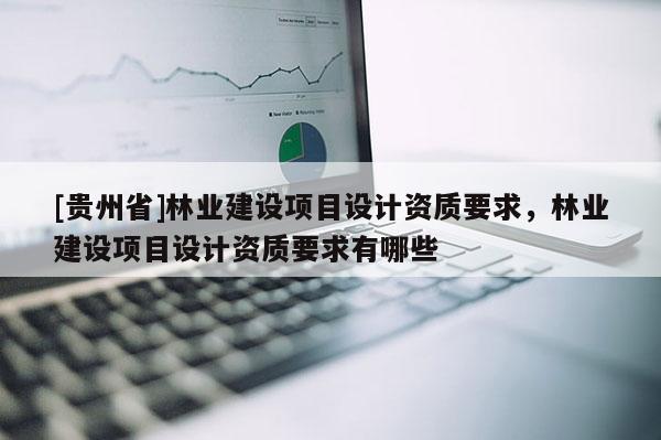 [貴州省]林業建設項目設計資質要求，林業建設項目設計資質要求有哪些
