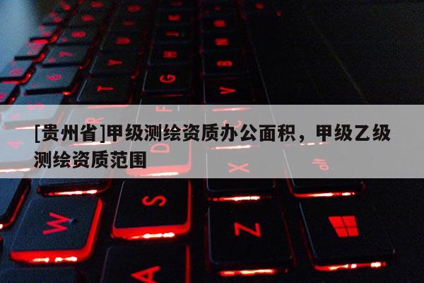 [貴州省]甲級測繪資質(zhì)辦公面積，甲級乙級測繪資質(zhì)范圍