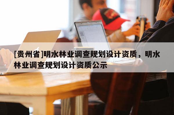 [貴州省]明水林業調查規劃設計資質，明水林業調查規劃設計資質公示