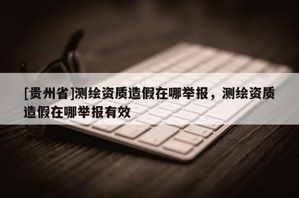 [貴州省]測(cè)繪資質(zhì)造假在哪舉報(bào)，測(cè)繪資質(zhì)造假在哪舉報(bào)有效
