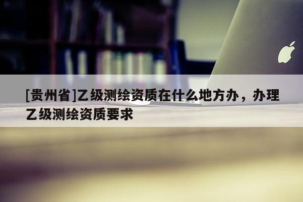 [貴州省]乙級測繪資質在什么地方辦，辦理乙級測繪資質要求