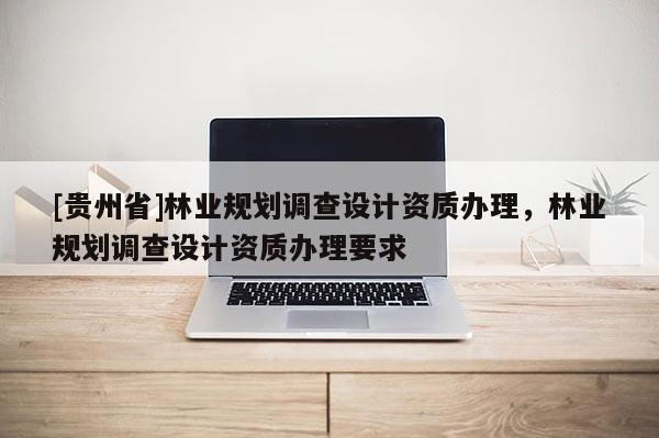 [貴州省]林業(yè)規(guī)劃調(diào)查設(shè)計資質(zhì)辦理，林業(yè)規(guī)劃調(diào)查設(shè)計資質(zhì)辦理要求