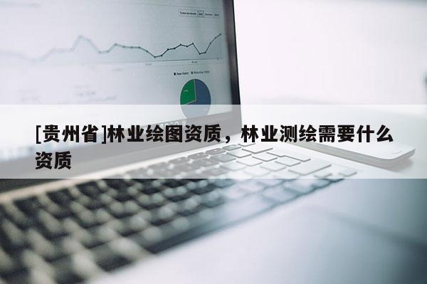 [貴州省]林業繪圖資質，林業測繪需要什么資質