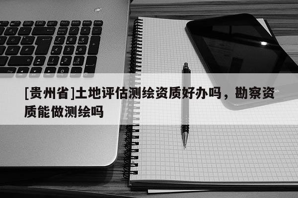 [貴州省]土地評估測繪資質好辦嗎，勘察資質能做測繪嗎