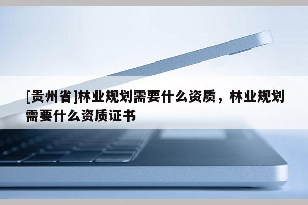 [貴州省]林業規劃需要什么資質，林業規劃需要什么資質證書