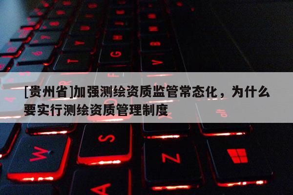 [貴州省]加強測繪資質監管常態化，為什么要實行測繪資質管理制度