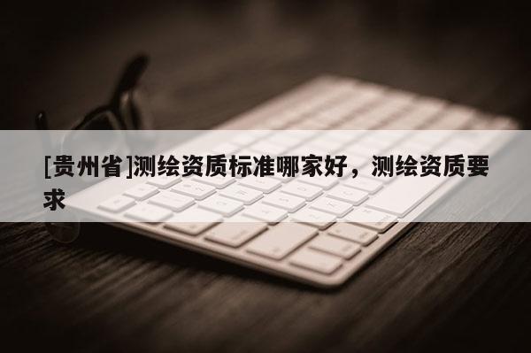 [貴州省]測繪資質(zhì)標(biāo)準(zhǔn)哪家好，測繪資質(zhì)要求