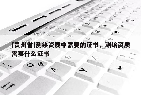 [貴州省]測繪資質(zhì)中需要的證書，測繪資質(zhì)需要什么證書