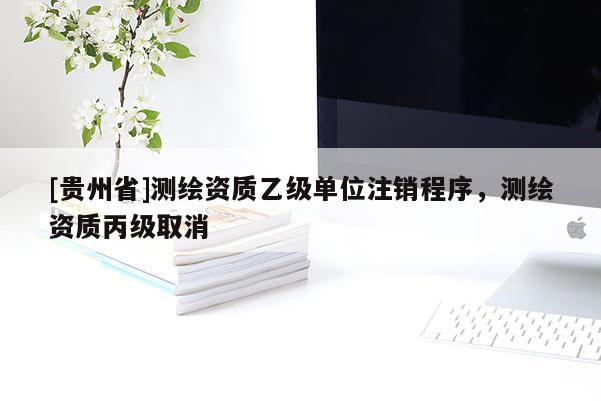 [貴州省]測繪資質(zhì)乙級單位注銷程序，測繪資質(zhì)丙級取消