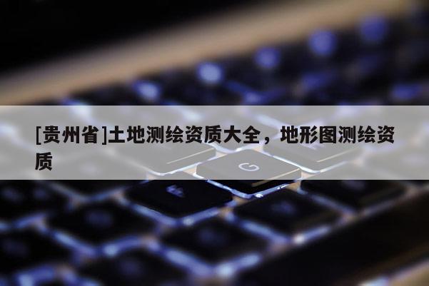 [貴州省]土地測繪資質大全，地形圖測繪資質
