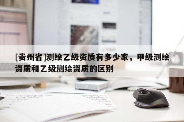 [貴州省]測繪乙級資質有多少家，甲級測繪資質和乙級測繪資質的區別