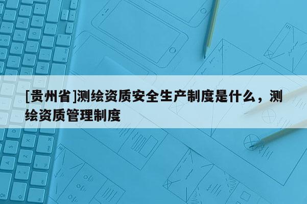 [貴州省]測繪資質(zhì)安全生產(chǎn)制度是什么，測繪資質(zhì)管理制度