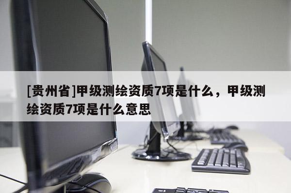 [貴州省]甲級測繪資質(zhì)7項(xiàng)是什么，甲級測繪資質(zhì)7項(xiàng)是什么意思