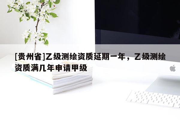 [貴州省]乙級測繪資質(zhì)延期一年，乙級測繪資質(zhì)滿幾年申請甲級