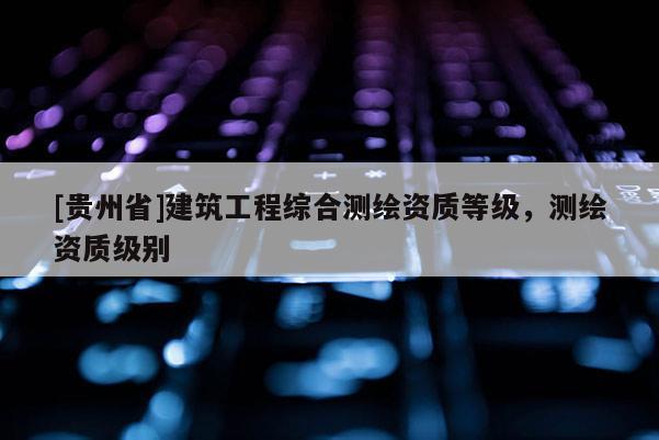 [貴州省]建筑工程綜合測繪資質等級，測繪資質級別