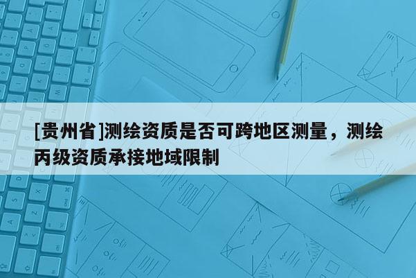 [貴州省]測繪資質是否可跨地區測量，測繪丙級資質承接地域限制