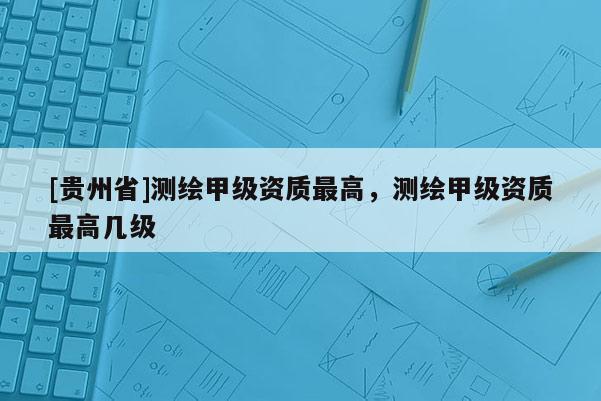 [貴州省]測繪甲級資質最高，測繪甲級資質最高幾級