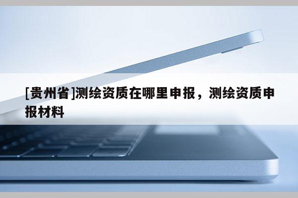[貴州省]測繪資質在哪里申報，測繪資質申報材料