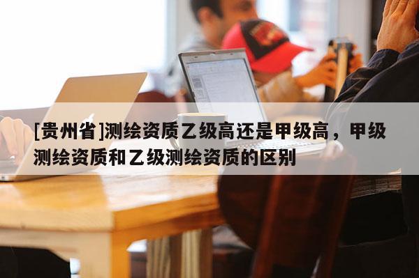 [貴州省]測繪資質(zhì)乙級(jí)高還是甲級(jí)高，甲級(jí)測繪資質(zhì)和乙級(jí)測繪資質(zhì)的區(qū)別