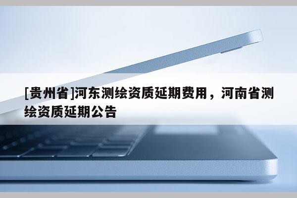 [貴州省]河?xùn)|測繪資質(zhì)延期費(fèi)用，河南省測繪資質(zhì)延期公告